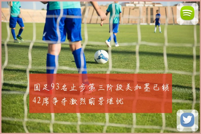 国足93名止步第三阶段美加墨已锁42席争夺激烈前景堪忧