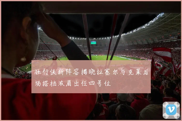 独行侠新阵容揭晓拉塞尔与克莱后场搭档浓眉出任四号位