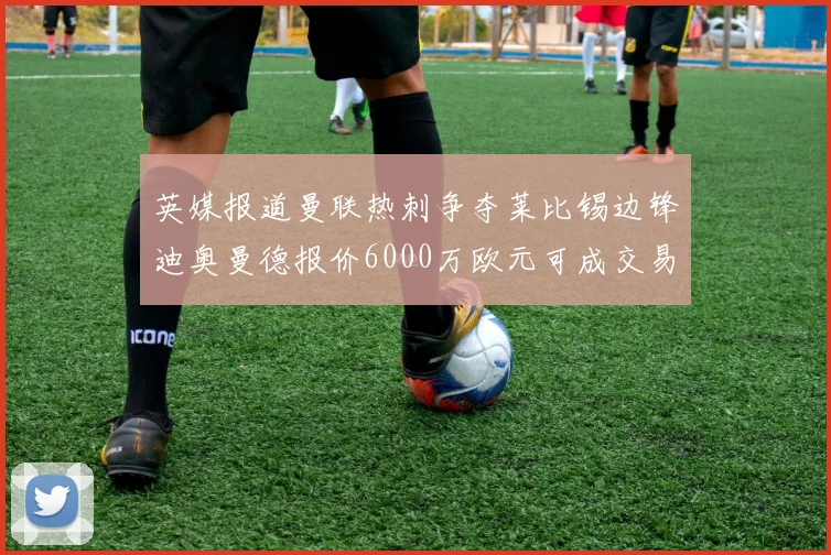 英媒报道曼联热刺争夺莱比锡边锋迪奥曼德报价6000万欧元可成交易