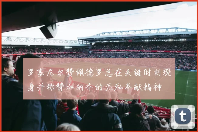 罗塞尼尔赞佩德罗总在关键时刻现身并称赞加纳乔的无私奉献精神