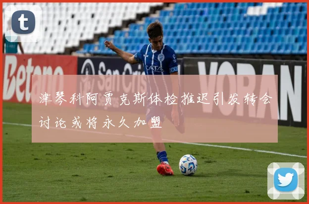 津琴科阿贾克斯体检推迟引发转会讨论或将永久加盟