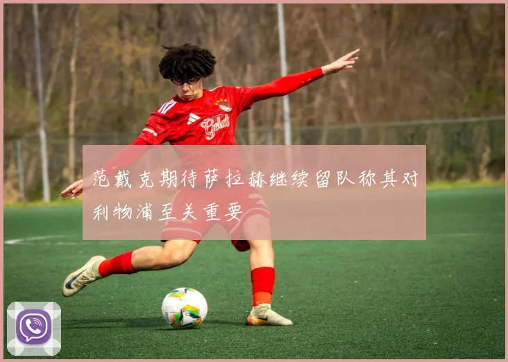 范戴克期待萨拉赫继续留队称其对利物浦至关重要