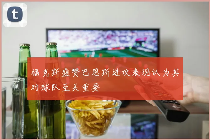 福克斯盛赞巴恩斯进攻表现认为其对球队至关重要
