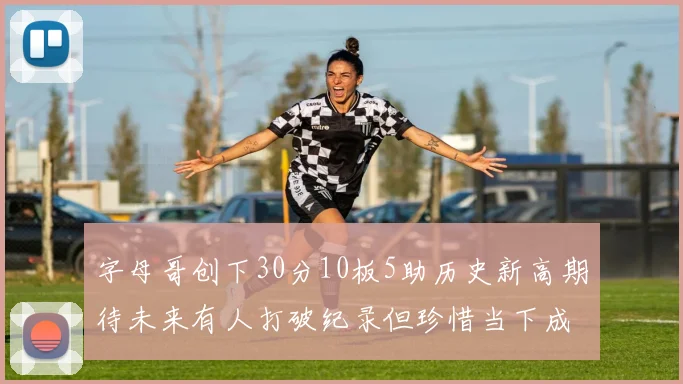 字母哥创下30分10板5助历史新高期待未来有人打破纪录但珍惜当下成就
