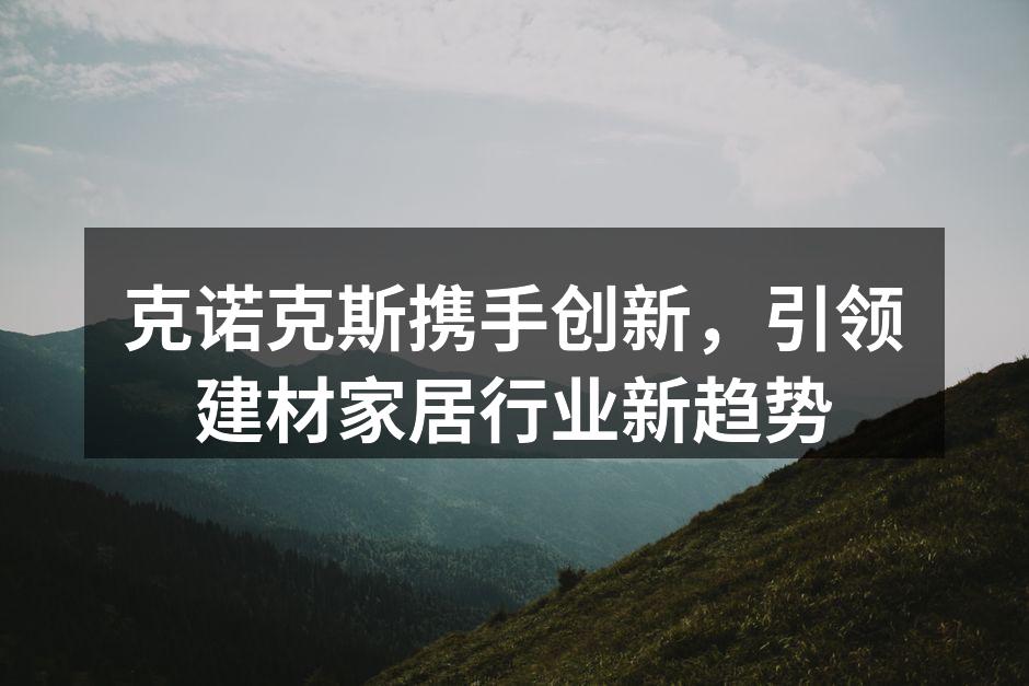 克诺克斯携手创新，引领建材家居行业新趋势